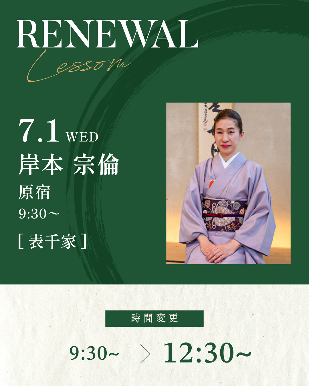 7月1日より岸本 宗倫先生の[表千家] 基礎稽古 TUE 9:30~が12:30〜に変更になります。<br />
